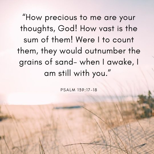 “How precious to me are your thoughts, God! How vast is the sum of them! Were I to count them, they would outnumber the grains of sand-- when I awake, I am still with you.”