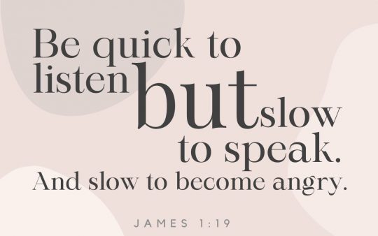 “My dearest brothers and sisters, take this to heart: Be quick to listen, but slow to speak. And be slow to become angry, for human anger is never a legitimate tool to promote God’s righteous purpose.”