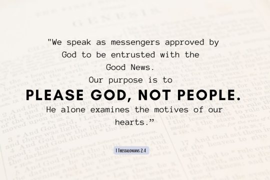 "For we speak as messengers approved by God to be entrusted with the Good News. Our purpose is to please God, not people. He alone examines the motives of our hearts."